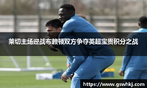 莱切主场迎战布赖顿双方争夺英超宝贵积分之战