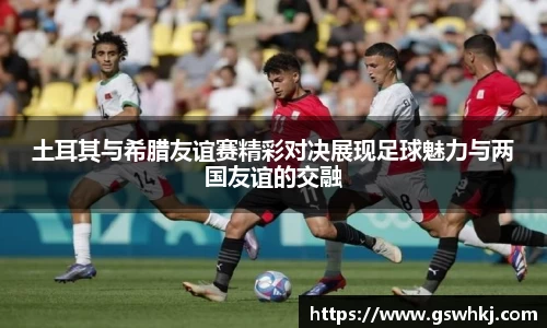 土耳其与希腊友谊赛精彩对决展现足球魅力与两国友谊的交融